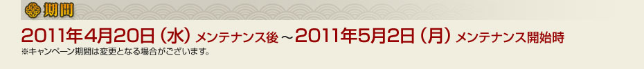 ■期間　2011年4月20日（水）メンテナンス後～2011年5月2日（月）メンテナンス開始時　※キャンペーン期間は変更となる場合がございます。