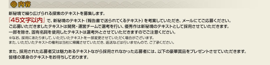 ■内容　新秘境で繰り広げられる探索のテキストを募集します。『45文字以内』で、新秘境のテキスト（報告書で送られてくるテキスト）を考案していただき、メールにてご応募ください。ご応募いただきましたテキストは開発・運営チームで選考を行い、優秀作は新秘境のテキストとして採用させていただきます。一部を除き、固有名詞を使用したテキストは選考外とさせていただきますのでご注意ください。※なお、採用にあたりまして、いただいたテキストを一部変更させていただく場合がございます。また、いただいたテキストの権利は当社に帰属させていただき、返送などは行いませんので、ご了承ください。また、採用された応募者又は魅力あるテキストながら採用されなかった応募者には、以下の豪華賞品をプレゼントさせていただきます。皆様の渾身のテキストをお待ちしております。