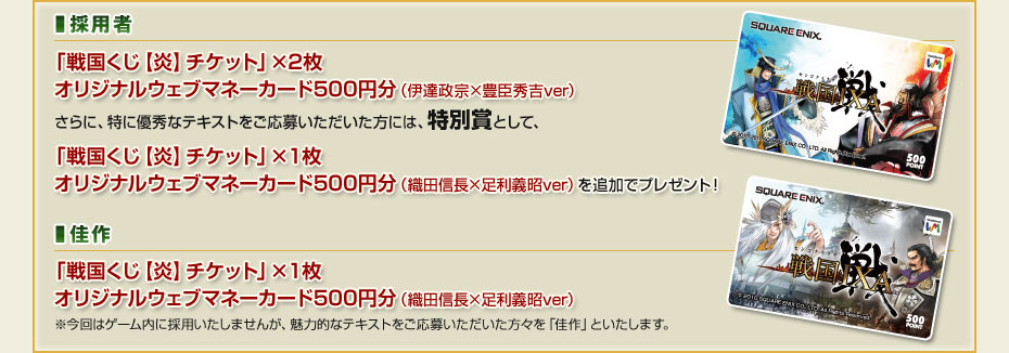 ■採用者　「戦国くじ【炎】チケット」×2枚　オリジナルウェブマネーカード500円分（伊達政宗×豊臣秀吉ver）さらに、特に優秀なテキストをご応募いただいた方には、特別賞として、「戦国くじ【炎】チケット」×１枚 オリジナルウェブマネーカード500円分（織田信長×足利義昭ver）を追加でプレゼント！　■佳作　「戦国くじ【炎】チケット」×１枚 オリジナルウェブマネーカード500円分（織田信長×足利義昭ver）※今回はゲーム内に採用いたしませんが、魅力的なテキストをご応募いただいた方々を「佳作」といたします。