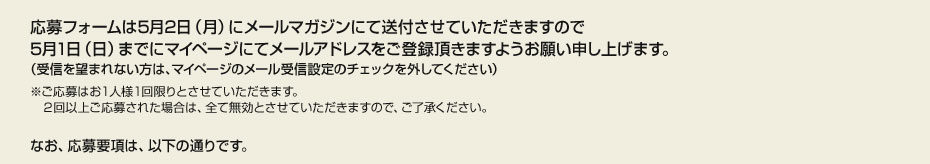 応募フォームは5月2日（月）にメールマガジンにて送付させていただきますので 5月1日（日）までにマイページにてメールアドレスをご登録頂きますようお願い申し上げます。 （受信を望まれない方は、マイページのメール受信設定のチェックを外してください）　※ご応募はお１人様１回限りとさせていただきます。 　２回以上ご応募された場合は、全て無効とさせていただきますので、ご了承ください。　なお、応募要項は、以下の通りです。