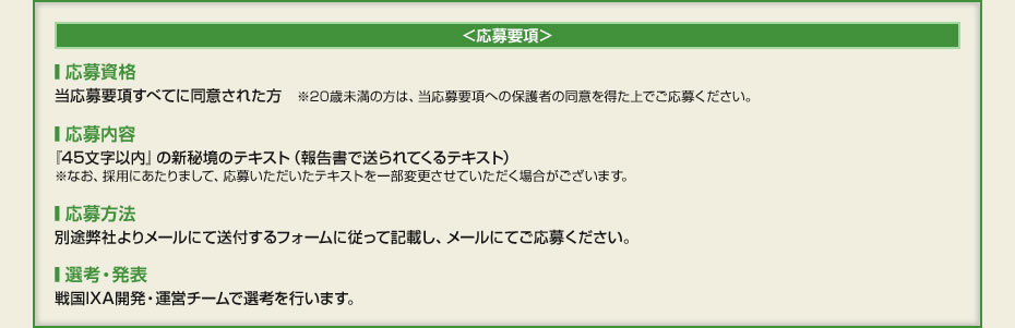 ＜応募要項＞　■応募資格　当応募要項すべてに同意された方　※20歳未満の方は、当応募要項への保護者の同意を得た上でご応募ください。　■応募内容　『45文字以内』の新秘境のテキスト（報告書で送られてくるテキスト）　※なお、採用にあたりまして、応募いただいたテキストを一部変更させていただく場合がございます。　■応募方法　別途弊社よりメールにて送付するフォームに従って記載し、メールにてご応募ください。　■選考・発表　戦国IXA開発・運営チームで選考を行います。