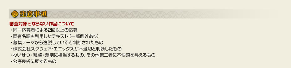 ■注意事項　●審査対象とならない作品について　・同一応募者による2回以上の応募　・固有名詞を利用したテキスト（一部例外あり）　・募集テーマから逸脱していると判断されたもの　・株式会社スクウェア・エニックスが不適切と判断したもの　・わいせつ・残虐・差別に相当するもの、その他第三者に不快感を与えるもの　・公序良俗に反するもの