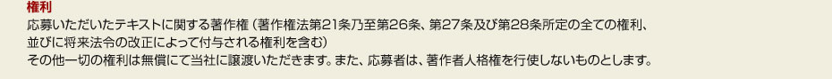 ●権利 応募いただいたテキストに関する著作権（著作権法第21条乃至第26条、第27条及び第28条所定の全ての権利、 並びに将来法令の改正によって付与される権利を含む） その他一切の権利は無償にて当社に譲渡いただきます。また、応募者は、著作者人格権を行使しないものとします。