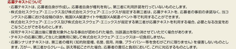 ●応募テキストについて　・応募テキストは、応募者自身が作成し、応募者自身が権利を有し、第三者に利用許諾を行っていないものとします。　・株式会社スクウェア・エニックス及び株式会社スクウェア・エニックスが指定する第三者は、応募テキストを、応募者の事前の承諾なく、当コンテスト応募における投稿のほか、戦国IXA関連サイトや戦国IXA関連イベント等で利用することができます。　・株式会社スクウェア・エニックス及び株式会社スクウェア・エニックスが指定する第三者が応募テキストを利用する場合、必要となる改変をおこなうことができるものとします。　・採用テキストに選出後に審査対象外となる事由が認められた場合、当該選出を取り消させていただく場合があります。　・テキストの応募に際して生じた諸費用に関して株式会社スクウェア・エニックスは一切負担しません。　・応募シナリオテキストは、第三者の権利（知的財産権、名誉、信用、肖像、プライバシー等を含むがこれに限りません）を侵害しないものとします。万が一、第三者からクレーム、訴え等起こされた場合、応募者の責任と負担において、これに対応するものとします。